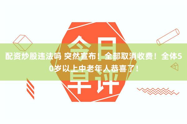 配资炒股违法吗 突然宣布！全部取消收费！全体50岁以上中老年人恭喜了！