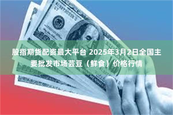 股指期货配资最大平台 2025年3月2日全国主要批发市场芸豆（鲜食）价格行情