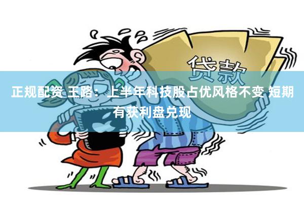 正规配资 王路：上半年科技股占优风格不变 短期有获利盘兑现