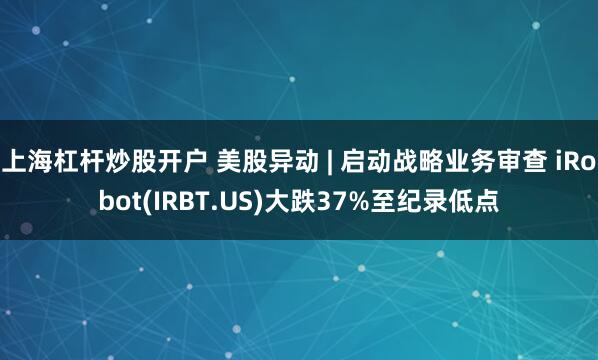 上海杠杆炒股开户 美股异动 | 启动战略业务审查 iRobot(IRBT.US)大跌37%至纪录低点