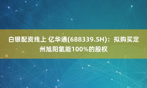 白银配资线上 亿华通(688339.SH)：拟购买定州旭阳氢能100%的股权