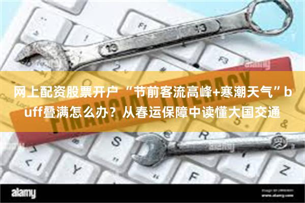 网上配资股票开户 “节前客流高峰+寒潮天气”buff叠满怎么办？从春运保障中读懂大国交通