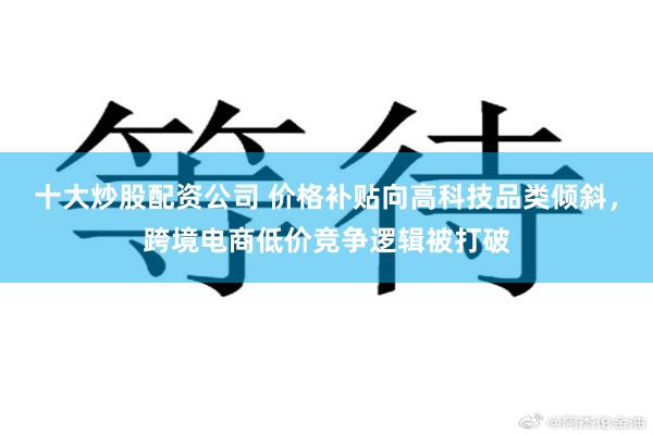 十大炒股配资公司 价格补贴向高科技品类倾斜，跨境电商低价竞争逻辑被打破